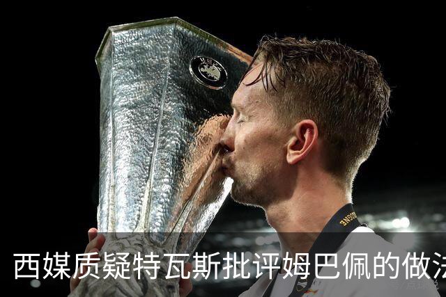 西媒质疑特瓦斯批评姆巴佩的做法；球员道歉应被看作个人选择